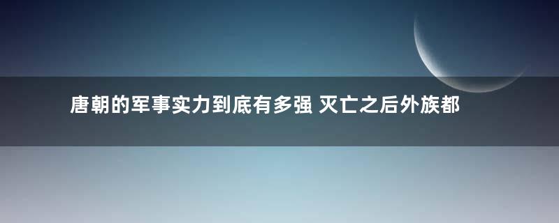 唐朝的军事实力到底有多强 灭亡之后外族都不敢入侵